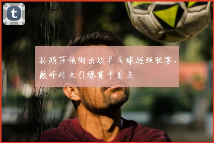 孙颖莎领衔出战乒乓球超级联赛，巅峰对决引爆赛季看点