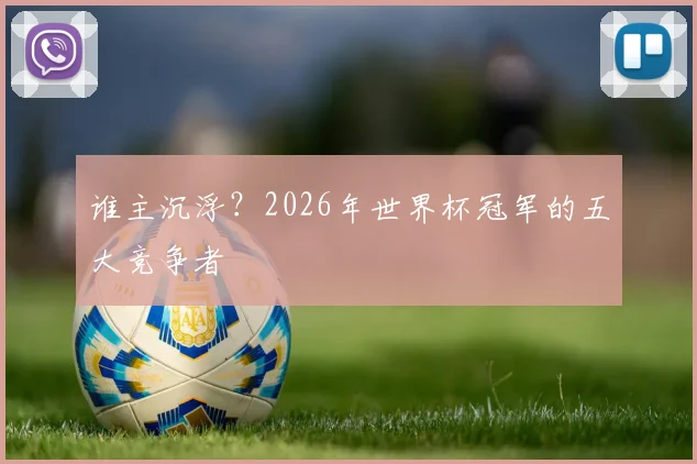 谁主沉浮?2026年世界杯冠军的五大竞争者