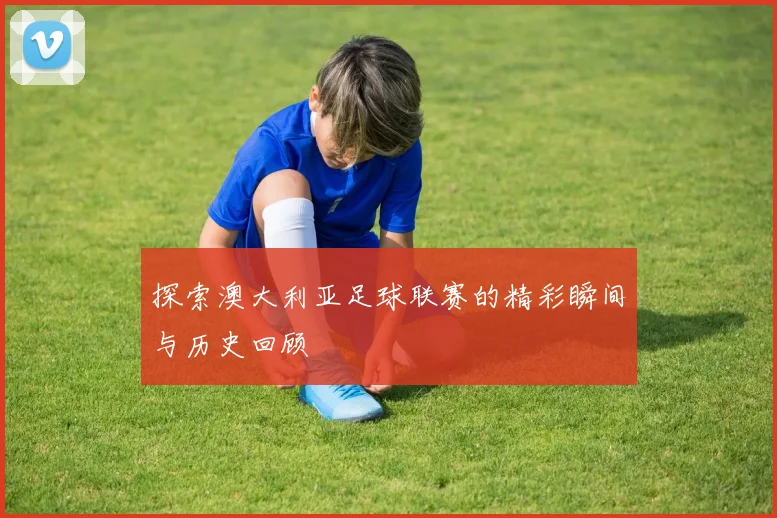 探索澳大利亚足球联赛的精彩瞬间与历史回顾