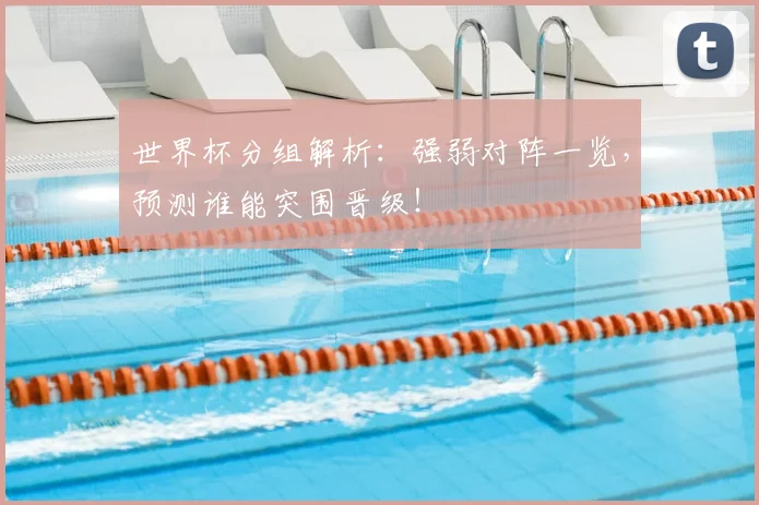 世界杯分组解析：强弱对阵一览，预测谁能突围晋级！