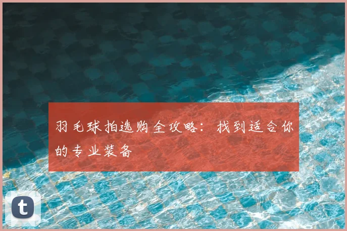 羽毛球拍选购全攻略:找到适合你的专业装备