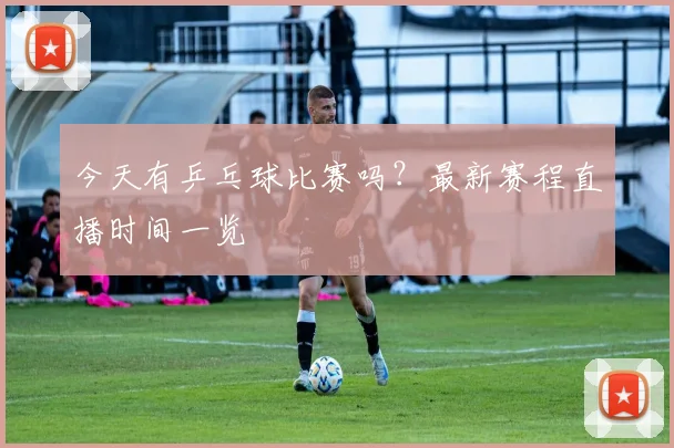 今天有乒乓球比赛吗?最新赛程直播时间一览