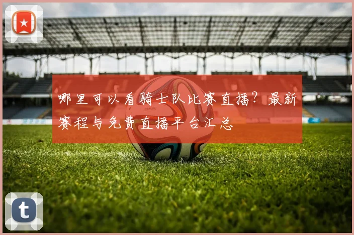 哪里可以看骑士队比赛直播?最新赛程与免费直播平台汇总
