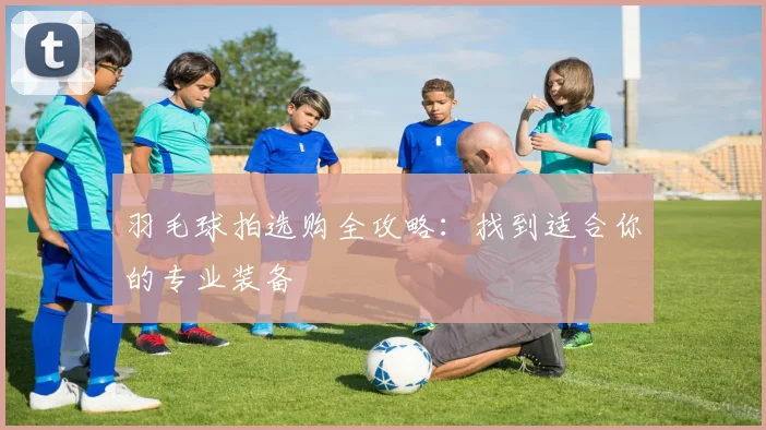 羽毛球拍选购全攻略:找到适合你的专业装备