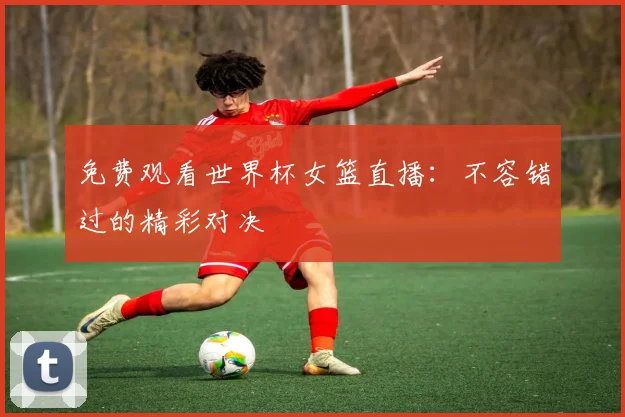 免费观看世界杯女篮直播:不容错过的精彩对决