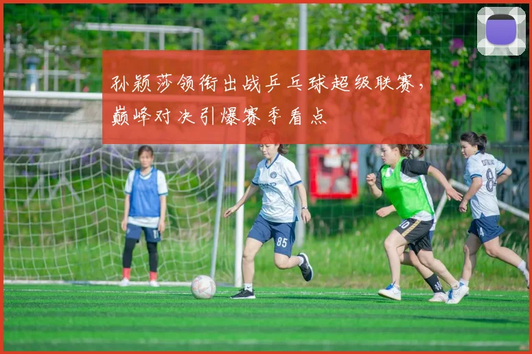 孙颖莎领衔出战乒乓球超级联赛，巅峰对决引爆赛季看点