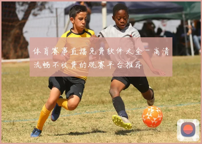 体育赛事直播免费软件大全 - 高清流畅不收费的观赛平台推荐