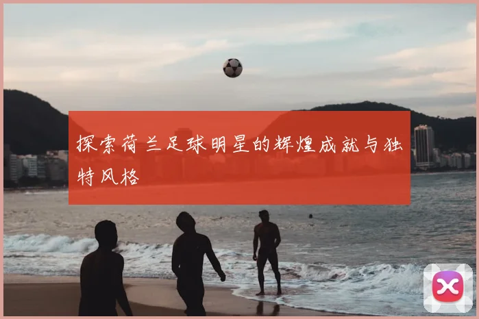 探索荷兰足球明星的辉煌成就与独特风格